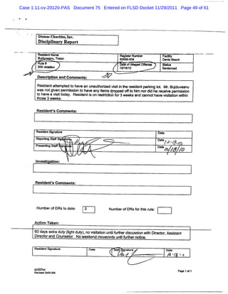 Case 1:11-cv-20120-PAS Document 75 Entered on FLSD Docket 11/29/2011 Page 49 of 61




        DimasCharde ,
         s       i s Inc.
        Dl c lna Re ort
         si l

        Re ien Na
          sd t -                                        Re serNl h
                                                          git - er                Fa i
                                                                                    olt
                                                                                      y
        Budu ea u. ain
          j v n Tr a                                    8 * .%
                                                         06 0                     Ds a Be h
                                                                                    ni ac
       Rul #
          e                                             Dae o Al ed Ofe e
                                                          t f l e     fns        Ae ls
       3 volœ n
        09 i a                                          1 f 8/
                                                         0 1 10                  Se en ed
                                                                                   nt c

       Descr ton and Comm ent
            i i             s:

       Resi atem pt t have an unaut i vi i t r dentpar ng It Mr Budu e u
          dent t ed o             horzed së n he esi ki o     .   j v an
       wasn gienp misont ha ean R msdr pe o t hi n di h r ev e r s i
           ot v er s i o v y e op d # o m or d e ec ie mison
       t h v a vsttda Re de i on rsrcih f 3wee san œ nn h evlial wi i
       o a e ii o y. si nts e tit or o        k d      ot av st t t n
                                                                 on h
       those 3 weeks.

       Resi ' Com m ent
          dents        s:



       Resd tSi n t
          ien g a uœ                                                            Dat
                                                                                  e
                                    ...e ' '
                                      , . ' -'
       Repoïl SY S: t
            lg      u                             m                             Da e x
                                                                                  t
       Pese
        r     ngSM   in t
                     g u
                            ,       .                                           Dat
                                                                                  e
                                                                                    /o .J.
                                                                                        /.
                                                                                         ,
                                                                                  J / /
                                                                                  o ' 0
      I
      nvest aton:
           i i



      Resl ' Comm ent
         dents      s:




       Num berofDRst dat
                    o e:        3                N um berofDRsf t s r e:
                                                               or hi ul


      Acton Taken:
         i

      Dida se r duy (gh duy , ovii to u t f erdic s i wihDiedorAssi ant
      60 y xt t l t t) n st in ni udh s u son t r , st
              a      i            a      l
        r c or Co eor No we e mov t u t f e no i .
         e t and uns l .   ek nd emn s n i udh r t
                                         l        ce

      Resd tSine l
         ien g r  e                 Da e
                                      t            St
                                                    a       inaur
                                                            g te                       Dat
                                                                                         e
                                                        '       A
                                                               ..
                                                        y.
                                                         .      .
                                                                            .     ..
                                                                                       g w ..
                                                                                       $ y .o
                                                                                            v.




      d io it
       c2 7n                                                                                     P g $o 1
                                                                                                  ae f
      Revi 042 1 4
         sed    *
 