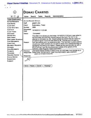 Dim a 1:11-cv-20120-PASt Document 75 Entered on FLSD Docket 11/29/2011 Pagege 1of 61
     Case Cha ii -Fr hst r
      s       rtes es a                                                      la 58 01 1
                                                                              '

d
'




           .* * +
             +-
            @*
                               I As n HA RI ES
                               sM         TI
        'lrtt-- , .
        1 - ,-
        . hui' u
        J
        <.    ,,
              ..    ..
                    .
                    '.
                     .    Home se rh n s s Re o t Ad ns rt
                                 ac     k    p rs   miitaion
    Tr an Buduve
     ai    j anu
    AcroN REQIEST
              J S         Acrl REouEs' DE LS
                             oN       r TAI
    CASE NOTES            St
                           af      gi t ana
                                     sper,
    CLE TIF
      IN N O              Cl t
                           i
                           en           Budu ean Tr an
                                          j v u, ai
    CLI STAY I O
       ENT      NF        Number 3899
    coNn r
         wc's             Reques ed 10/ 2010 11: AM
                                t      19/        25
    CLI n sKs
       ENT                Date
    DlscBAnoe             st us
                           at        compl ed
                                           et
    DRM NG INFO                     n i I t i t advi you t t
                                       s eter s o     se    hat oday 10/ 2010, 50 amj was cal t
                                                                         19/     10:      l       l o
                                                                                                  ed
    EMPLOYMENT                      t fontdesk and t d t Ishoul vacuum t r
                                     he r             ol hat       d         he oom 'orhi 'n an
                                                                                      '
                                                                                      f m'i  ,
    EMPLOYMENT ScHEouLE             atemptt i i dat me.Ms.Gi r, ease be awar t as a r tof
                                      t      o ntmi e           spe tpl             e hat      esul
    F                               aIac i agi tme,ort I tweek, Mr Thomas and hi st tmy
                                      I tons ns        f he as         by .                s af
     l MovsME s
      xso        v        Reason    lverhasswal and Ido experence pai Thi has been a gr upsett
                                     i           l
                                                 ow              i        n. s              eat      o
    HOME coNF.                      m e and yourst fmember do notwantt I
                                                  af       s             o eave me i peace,nd keep on
                                                                                     n      a
                                       .
    M OVEMENT REouEs'
                    rs              sacassi me,wihoutany r
                                            ng      t        eason.Pl ease be knd and pr de me wih a
                                                                               i        ovi        t
    OF FENSES                       BP- For . Ican 5l my grevanci out de Oft spher oft s
                                        9 m so          e     i      es si        he      e hi
    OPEN MoveMeNTs                  i iuton.Bes Regar Tr an '
                                     nstt i       t     ds ai
    PAYMBNT S             Pr ous yOU HAVE BEEN GI
                            evi                        VEN A DIRECTI TO VACUMN THE ROOM AS A
                                                                      VE
    BaoonAMs              Responses SANCTI EXTRA DUTY.AND YOU REFUSED. aNA GI
                                            ON,                                   /       SPERT
                                          gs < a a 1 /9Q01 52 00 PM
                                           ip n 0 1       0 :9:
    REQUI CHECKS
         RED              R
    STAT HI ORY
        US ST                 esponse
    SUBSITENCE
        S
    SUMMARY

                          Save      Reset   Cancel     Reassi
                                                            gn




    ueo./ nl omrvm r
        /ao o-o o ethqto-m pql qnhedll ActonReouest / ctonRecuesx eM l u p.. 9/ 2011
                             aent    leq/ i        sA i               s. .     7/
 