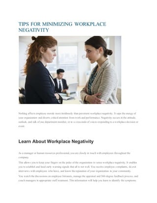 TIPS FOR MINIMIZING WORKPLACE
NEGATIVITY
Nothing affects employee morale more insidiously than persistent workplace negativity. It saps the energy of
your organization and diverts critical attention from work and performance. Negativity occurs in the attitude,
outlook, and talk of one department member, or in a crescendo of voices responding to a workplace decision or
event.
Learn About Workplace Negativity
As a manager or human resources professional, you are closely in touch with employees throughout the
company.
This allows you to keep your fingers on the pulse of the organization to sense workplace negativity. It enables
you to establish and heed early warning signals that all is not well. You receive employee complaints, do exit
interviews with employees who leave, and know the reputation of your organization in your community.
You watch the discussions on employee Intranets, manage the appraisal and 360-degree feedback process, and
coach managers in appropriate staff treatment. This information will help you learn to identify the symptoms
 