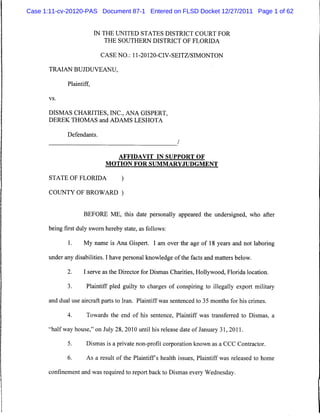 Case 1:11-cv-20120-PAS Document 87-1 Entered on FLSD Docket 12/27/2011 Page 1 of 62


                          IN THE UNITED STATES DISTRICT COURT FOR
                              THE SOUTHERN DISTRICT OF FLORIDA

                           CASE NO.: 11-20120-CIV-SEITZ/SIMONTON

      TRAIAN BUJDUVEANU,

             Plaintiff,

      vs.



      DISMAS CHARITIES, INC., ANA GISPERT,
      DEREK THOMAS and ADAMS LESHOTA

             Defendants.
                                                          /

                                  AFFIDAVIT IN SUPPORT OF
                             MOTION FOR SUMMARYJUDGMENT

      STATE OF FLORIDA             )

      COUNTY OF BROWARD )


                    BEFORE ME, this date personally appeared the undersigned, who after

      being first duly sworn hereby state, as follows:

             1.     My name is Ana Gispert. I am over the age of 18 years and not laboring

      under any disabilities. I have personal knowledge of the facts and matters below.

             2.     I serve as the Director for Dismas Charities, Hollywood, Florida location.

             3.      Plaintiff pled guilty to charges of conspiring to illegally export military

      and dual use aircraft parts to Iran. Plaintiff was sentenced to 35 months for his crimes.

             4.      Towards the end of his sentence, Plaintiff was transferred to Dismas, a

      "halfway house," on July 28, 2010 until his release date of January 31, 2011.

             5.      Dismas is a private non-profit corporation known as a CCC Contractor.

             6.      As a result of the Plaintiffs health issues, Plaintiff was released to home

      confinement and was required to report back to Dismas every Wednesday.
 