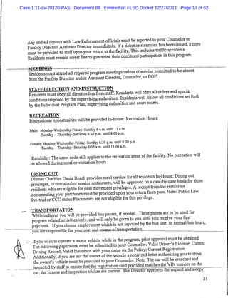 Case 1:11-cv-20120-PAS Document 88 Entered on FLSD Docket 12/27/2011 Page 17 of 62




   Any and all contact with Law Enforcement officials must be reported to your Counselor or
   Facility Director/ Assistant Director immediately. Ifaticket or summons has been issued, acopy
   must be provided to staff upon your return to the facility. This includes traffic accidents.
   Residents must remain arrest free to guarantee their continued participation in this program.

   pSierimlst attend all required program meetings unless otherwise permitted to be absent
    from the Facility Director and/or Assistant Director, Counselor, or BOP.
    STAFF DIRECTION AND INSTRUCTION
    Residents must obey all direct orders from staff. Residents will obey all orders and special
    conditions imposed by the supervising authorities. Residents will follow all conditions set forth
    by the Individual Program Plan, supervising authorities and court orders.
    RECREATION                                                          .
    Recreational opportunities will be provided in-house. Recreation Hours:
    Male: Monday-Wednesday-Friday -Sunday 6a.m. until 11 a.m.
          Tuesday-Thursday- Saturday 6:30 p.m. until 8:00 p.m.
    Female: Monday-Wednesday-Friday -Sunday 6:30 p.m. until 8:00 p.m.
           Tuesday - Thursday- Saturday 6:00 a.m. until 11:00 a.m.
     Reminder: The dress code still applies to the recreation areas of the facility. No recreation will
     be allowed during meal or visitation hours.

     Drs^^harities Dania Beach provides meal service for all residents In-House. Dining out
     privileges, to non-alcohol service restaurants, will be approved on acase-by-case basis for those
     residents who are eligible for pass movement privileges. Areceipt from the restaurant
     documenting your purchases must be provided upon your return from pass. Note: Public Law,
     Pre-trial or CCC status Placements are not eligible for this privilege.
     TRANSPORTATION                                                                            ,f
     While indigent you will be provided bus passes, if needed. These passes are to be used for
     program related activities only, and will only be given to you until you receive your firs
     paycheck. Ifyou choose employment which is not serviced by the bus line, or normal bus hours,
   —you are responsible fui vour cost and means oftransportation.           _
      Ifyou wish to operate amotor vehicle while in the program prior approval must be obtained
      The following paperwork must be submitted to your Counselor: Valid Driver sLicense, Current
      Driving Record; Valid Insurance with your name on the Policy; Current Registration.
      Additionally, if you are not the owner ofthe vehicle anotarized letter authorizing you to drive
      the owner's vehicle must be provided to your Counselor. Note: The car will be searched and
      inspected bv staffto ensure that the regtotiorijcard^
     "car^heTcenTe and inspectic^tickeTare current. The Director approves the request and acopy
                                                                                                          21
 