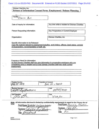 Case 1:11-cv-20120-PAS Document 88 Entered on FLSD Docket 12/27/2011 Page 29 of 62

      Dismas Charities, Inc.
      Release of Information Consent Form- Employment / Release Planning


      Facility-—/ -^
              '              fry




    Date of Inquiry for Information:                    Any time while a resident at Dismas Charities


    Person Requesting Information:                      Any Prospective or Current Employer


    Organization:                                       Dismas Charities, Inc.


   Specific Information to be Released:
   Case file material relevant to employment including work history, offence, legal status, periods
   of incarceration, recommendation of staff, etc.




   Purpose or Need for Information:
   So that Dismas Charities staff may give information to prospective employers who are
   considering hiring a resident and so that Dismas Charities staff may verify current
   employment.




    Register Number                       Expiration of Consent



    Resident Signature « .                               Date

                                                                  97/al^/o
    Staff Signature    £^4                               Date

                                                                ~?/2.& //O

  Note: All Information disclosed Is limited by confidentiality requirements in regard to the Privacy Act of
  iau- Print Name%afe?//Mktutewv                                      Print Name^w^^^r
               Signture {on/a* /£*'ai>«**                             Signture/^
               Title feK/eui                                          Title ^rn
  dci225                                                                            Page 1 of 1
  Revised 07/01/03
 