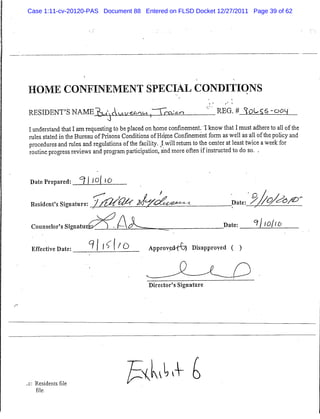 Case 1:11-cv-20120-PAS Document 88 Entered on FLSD Docket 12/27/2011 Page 39 of 62




HOME CONFINEMENT SPECIAL CONDITIONS

RESIDENT'S NAME^,Aui/eA/Mi I~Tra:*n                                    1_REG. # ^oUSS-ooq
                               ^
I understand that I amrequesting to be placed on home confinement. I know that I must adhere to all of the
rules stated in the Bureau of Prisons Conditions ofHd.me Confinement form as well as all of the policy and
procedures and rules and regulations of the facility. Iwill return to the center at least twice aweek for
routine progress reviews and program participation, and more often ifinstructed to do so. .


Date Prepared: *? 11Q[ 10
                                                                                          a
Resident's Signature: / /jM'Qfa Z/^/CtU                 •yj2^-*-<.                Date:          Q/^<5/£>'


 Counselor's Signatu                A                                          Date:       ^hol 10

 Effective Date:         ' j f -> I <O          Approveji-fD) Disapproved ( )



                                                Director's Signature




  Residents file
                                        /Etl^
  file
 