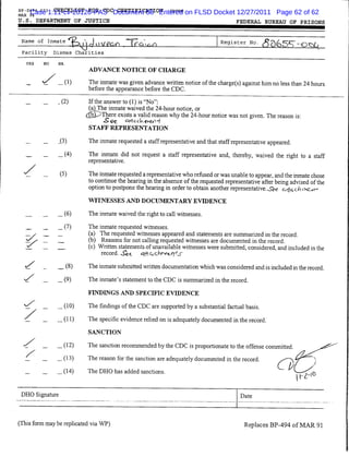 BP-S494.073   CHECKLIST FOR CDC CERTIFICATION cdfrm
MAR
       Case 1:11-cv-20120-PAS Document 88 Entered on FLSD Docket 12/27/2011 Page 62 of 62
       94

U.S. DEPARTMENT OF JUSTICE                                                                   FEDERAL BUREAU OF PRISONS


 Name of         Inmate
                             *fk_ljJi)UPCA IVaU^                                     |Register No. ^^5^-Q^(
 Facility            Dismas Charities

      YES       NO    NA

                                 ADVANCE NOTICE OF CHARGE

      _     ^7 _ (1)             The inmate was given advance written notice of the charge(s) against him no less than 24 hours
                                 before the appearance before the CDC.

                      .(2)       Iftheanswerto(l)is"No":
                                 (a^The inmate waived the 24-hour notice, or
                                (^pX^There exists avalid reason why the 24-hour notice was not given. The reason is:
                                 STAFF REPRESENTATION

                      .(3)       The inmate requested a staff representative and that staff representative appeared.
                      _(4)       The inmate did not request a staff representative and, thereby, waived the right to a staff
                                 representative.

                       (5)       The inmate requested arepresentative who refused orwas unable toappear, and the inmate chose
                                 to continue the hearing in the absence ofthe requested representative after being advised ofthe
                                 option to postpone the hearing in order to obtain another representative. S&. ^-ffccft o ^
                                 WITNESSES AND DOCUMENTARY EVIDENCE

                      _ (6)      The inmate waived the right to call witnesses.

                      _ (7)      The inmate requested witnesses.
                      _          (a) The requested witnesses appeared and statements are summarized in the record.
                                 (b) Reasons for not calling requested witnesses are documented in the record.
                                 (c) Written statements ofunavailable witnesses were submitted, considered, and included in the
                                      record, ^c      ^fl QcK*-vl/}<5-

  —         -
                      _W         The inmate submitted written documentation which was considered and is includedin the record.
  y                   _(9)       The inmate's statement to the CDC is summarized in the record.

                                 FINDINGS AND SPECEFTC EVTDENCE

                      _(10)      The findings of the CDC are supported by a substantial factual basis.

                      _(H)       The specific evidencerelied on is adequatelydocumented in the record.
                                 SANCTION

                      _(12)      The sanctionrecommended by the CDC is proportionate to the offense committed.
  V         ~         _(13)      The reason for the sanction are adequately documented in the record.         /^^
  —         —
                      _(14)      The DHO has added sanctions.                                                          — , ,^



 DHO Signature                                                                                 Date




(This form may be replicated via WP)                                                            Replaces BP-494 of MAR 91
 