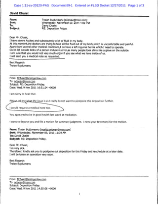 Case 1:11-cv-20120-PAS Document 89-1 Entered on FLSD Docket 12/27/2011 Page 1 of 3

David Chaiet

From:                       Traian Bujduveanu [orionav@msn.com]
Sent:                       Wednesday, November 09, 2011 1:09 PM
To:                          David Chaiet
Subject:                     RE: Deposition Friday.


Dear Mr. Chaiet,
I have severe Ascites and subsequently a lot of fluid in my body.
At this moment,the doctors are trying to take all the fluid out of my body,which is unconfortable and painful.
Apart from several other medical conditions,I do have a left inguinal hernia which I need to operate.
Do lot let outside looks of a person induce in error,as many people look shiny like a glove on the outside
I am sure that you would not very much enjoy if you see what we have inside of us.
I will send you a medical note as requested.

Best Regards
Traian Bujduveanu




From: Dchaiet(a)eisinqerlaw.com
To: orionavgimsn.com
Subject: RE: Deposition Friday.
Date: Wed, 9 Nov 2011 16:51:24 +0000

I am sorry to hear that.

                    Jtieissue is as I really do not want to postpone this deposition further.




You appeared to be in good health last week at mediation.

I want to depose you and file a motion for summary judgment. I need your testimony for the motion.

From: Traian Bujduveanu rmailto:orionav(S)msn.com1
Sent: Wednesday, November 09, 2011 11:39 AM
To: David Chaiet
Subject: RE: Deposition Friday.

Dear Mr. Chaiet,
I m very sick.
Therefore I kindly ask you to postpone out deposition for this Friday and reschedule at a later date.
I will be taken an operation very soon.

Best Regards
Traian Bujduveanu




From: Dchaiet@eisinqerlaw.com
To: orionav(5)msn.com
Subject: Deposition Friday.
Date: Wed, 9 Nov 2011 14:55:06 +0000
 