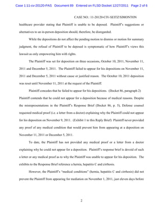 Case 1:11-cv-20120-PAS Document 89 Entered on FLSD Docket 12/27/2011 Page 2 of 6


                                              CASE NO.: 11-20120-CIV-SEITZ/SIMONTON

  healthcare provider stating that Plaintiff is unable to be deposed. Plaintiff’s suggestions or

  alternatives to an in-person deposition should, therefore, be disregarded.

         While the depositions do not affect the pending motion to dismiss or motion for summary

  judgment, the refusal of Plaintiff to be deposed is symptomatic of how Plaintiff’s views this

  lawsuit as only empowering him with rights.

         The Plaintiff was set for deposition on three occasions, October 10, 2011, November 11,

  2011 and December 5, 2011. The Plaintiff failed to appear for his depositions on November 11,

  2011 and December 5, 2011 without cause or justified reason. The October 10, 2011 deposition

  was reset until November 11, 2011 at the request of the Plaintiff.

         Plaintiff concedes that he failed to appear for his depositions. (Docket 86, paragraph 2)

  Plaintiff contends that he could not appear for a deposition because of medical reasons. Despite

  the misrepresentations in the Plaintiff’s Response Brief (Docket 86, p. 5), Defense counsel

  requested medical proof (i.e. a letter from a doctor) explaining why the Plaintiff could not appear

  for his deposition on November 9, 2011. (Exhibit 1 to this Reply Brief) Plaintiff never provided

  any proof of any medical condition that would prevent him from appearing at a deposition on

  November 11, 2011 or December 5, 2011.

         To date, the Plaintiff has not provided any medical proof or a letter from a doctor

  explaining why he could not appear for a deposition. Plaintiff’s response brief is devoid of such

  a letter or any medical proof as to why the Plaintiff was unable to appear for his deposition. The

  exhibits to the Response Brief reference a hernia, hepatitis C and cirrhosis.

         However, the Plaintiff’s “medical conditions” (hernia, hepatitis C and cirrhosis) did not

  prevent the Plaintiff from appearing for mediation on November 1, 2011, just eleven days before




                                                   2
 