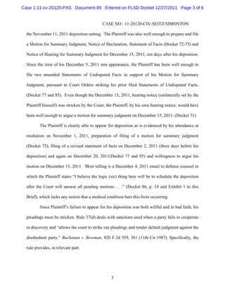 Case 1:11-cv-20120-PAS Document 89 Entered on FLSD Docket 12/27/2011 Page 3 of 6


                                             CASE NO.: 11-20120-CIV-SEITZ/SIMONTON

  the November 11, 2011 deposition setting. The Plaintiff was also well enough to prepare and file

  a Motion for Summary Judgment, Notice of Declaration, Statement of Facts (Docket 72-75) and

  Notice of Hearing for Summary Judgment for December 15, 2011, ten days after his deposition.

  Since the time of his December 5, 2011 non appearance, the Plaintiff has been well enough to

  file two amended Statements of Undisputed Facts in support of his Motion for Summary

  Judgment, pursuant to Court Orders striking his prior filed Statements of Undisputed Facts.

  (Docket 77 and 85). Even though the December 15, 2011, hearing notice (unilaterally set by the

  Plaintiff himself) was stricken by the Court, the Plaintiff, by his own hearing notice, would have

  been well enough to argue a motion for summary judgment on December 15, 2011. (Docket 71)

         The Plaintiff is clearly able to appear for deposition as is evidenced by his attendance at

  mediation on November 1, 2011, preparation of filing of a motion for summary judgment

  (Docket 72), filing of a revised statement of facts on December 2, 2011 (three days before his

  deposition) and again on December 20, 2011(Docket 77 and 85) and willingness to argue his

  motion on December 15, 2011. Most telling is a December 4, 2011 email to defense counsel in

  which the Plaintiff states “I believe the logic (sic) thing here will be to schedule the deposition

  after the Court will answer all pending motions . . .” (Docket 86, p. 14 and Exhibit 1 to this

  Brief), which lacks any notion that a medical condition bars this from occurring.

         Since Plaintiff’s failure to appear for his deposition was both willful and in bad faith, his

  pleadings must be stricken. Rule 37(d) deals with sanctions used when a party fails to cooperate

  in discovery and “allows the court to strike out pleadings and render default judgment against the

  disobedient party.” Buchanan v. Bowman, 820 F.2d 359, 361 (11th Cir.1987). Specifically, the

  rule provides, in relevant part:




                                                  3
 