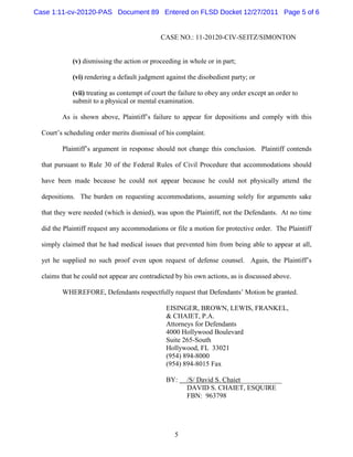 Case 1:11-cv-20120-PAS Document 89 Entered on FLSD Docket 12/27/2011 Page 5 of 6


                                             CASE NO.: 11-20120-CIV-SEITZ/SIMONTON


             (v) dismissing the action or proceeding in whole or in part;

             (vi) rendering a default judgment against the disobedient party; or

             (vii) treating as contempt of court the failure to obey any order except an order to
             submit to a physical or mental examination.

         As is shown above, Plaintiff’s failure to appear for depositions and comply with this

  Court’s scheduling order merits dismissal of his complaint.

         Plaintiff’s argument in response should not change this conclusion. Plaintiff contends

  that pursuant to Rule 30 of the Federal Rules of Civil Procedure that accommodations should

  have been made because he could not appear because he could not physically attend the

  depositions. The burden on requesting accommodations, assuming solely for arguments sake

  that they were needed (which is denied), was upon the Plaintiff, not the Defendants. At no time

  did the Plaintiff request any accommodations or file a motion for protective order. The Plaintiff

  simply claimed that he had medical issues that prevented him from being able to appear at all,

  yet he supplied no such proof even upon request of defense counsel. Again, the Plaintiff’s

  claims that he could not appear are contradicted by his own actions, as is discussed above.

         WHEREFORE, Defendants respectfully request that Defendants’ Motion be granted.

                                               EISINGER, BROWN, LEWIS, FRANKEL,
                                               & CHAIET, P.A.
                                               Attorneys for Defendants
                                               4000 Hollywood Boulevard
                                               Suite 265-South
                                               Hollywood, FL 33021
                                               (954) 894-8000
                                               (954) 894-8015 Fax

                                               BY:     /S/ David S. Chaiet____________
                                                       DAVID S. CHAIET, ESQUIRE
                                                       FBN: 963798




                                                   5
 