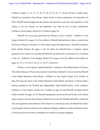 Case 1:11-cv-20120-PAS Document 91 Entered on FLSD Docket 01/12/2012 Page 2 of 12



  Exhibits on pages 11, 16, 17, 19, 20, 21, 24, 25, 31, 36, 37, 38 and 39) Due to health issues,

  Plaintiff was transferred from Dismas’ Dania facility to home confinement. On September 10,

  2010, Plaintiff acknowledged that the policies and procedures and rules and regulations of the

  facility, in his case Dismas, are still applicable even while he was on home confinement.

  (Affidavit of Ana Gispert, Docket 83-2, Exhibit on page 39)

         Plaintiff was never given permission by Dismas to drive a vehicle. (Affidavit of Ana

  Gispert, Docket 83-2, pages 4-5 of her affidavit.) Plaintiff admitted that he drove a vehicle from

  his home to Dismas on October 13, 2010 without approved authorization. (Plaintiff’s Response

  Brief, Docket Number 90, pages 2 and 34) When the Plaintiff drove to Dismas without

  permission, his vehicle was searched and Plaintiff was found to be in possession of a cell phone

  in the car. (Affidavit of Ana Gispert, Docket 83-2, pages 4-6 of her affidavit and Exhibits on

  pages 11, 16, 17, 19, 20, 21, 24, 25, 31, 36, 37, 38 and 39.)

         Dismas, as was required, reported Plaintiff’s violations to the Federal Bureau of Prisons.

  The Federal Bureau of Prisons then had the United States Marshall’s Service return the Plaintiff

  to the Federal Detention Center-Miami. (Affidavit of Ana Gispert, Docket 83-2, Exhibits on

  page 50) Upon his return to the Federal Detention Center-Miami, the Bureau of Prisons held a

  hearing attended by the Plaintiff and independently found Plaintiff guilty of the violations.

  (Affidavit of Ana Gispert, Docket 83-2, Exhibits on page 50 and Plaintiff’s Response Brief,

  Docket Number 90, pages 32-37) Plaintiff subsequently served out the last 68 days of his federal

  prison sentence and was then released. Despite the fact that the Plaintiff admittedly violated the

  rules and regulations and conditions of his release to a community center, the Plaintiff has filed a

  lawsuit against Dismas and three of its employees alleging a plethora of state and federal actions.

  For the reasons set forth below, Defendants are entitled to summary judgment.




                                                   2
 