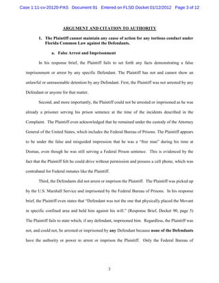 Case 1:11-cv-20120-PAS Document 91 Entered on FLSD Docket 01/12/2012 Page 3 of 12



                        ARGUMENT AND CITATION TO AUTHORITY

         1. The Plaintiff cannot maintain any cause of action for any tortious conduct under
            Florida Common Law against the Defendants.

                 a. False Arrest and Imprisonment

         In his response brief, the Plaintiff fails to set forth any facts demonstrating a false

  imprisonment or arrest by any specific Defendant. The Plaintiff has not and cannot show an

  unlawful or unreasonable detention by any Defendant. First, the Plaintiff was not arrested by any

  Defendant or anyone for that matter.

         Second, and more importantly, the Plaintiff could not be arrested or imprisoned as he was

  already a prisoner serving his prison sentence at the time of the incidents described in the

  Complaint. The Plaintiff even acknowledged that he remained under the custody of the Attorney

  General of the United States, which includes the Federal Bureau of Prisons. The Plaintiff appears

  to be under the false and misguided impression that he was a “free man” during his time at

  Dismas, even though he was still serving a Federal Prison sentence. This is evidenced by the

  fact that the Plaintiff felt he could drive without permission and possess a cell phone, which was

  contraband for Federal inmates like the Plaintiff.

         Third, the Defendants did not arrest or imprison the Plaintiff. The Plaintiff was picked up

  by the U.S. Marshall Service and imprisoned by the Federal Bureau of Prisons. In his response

  brief, the Plaintiff even states that “Defendant was not the one that physically placed the Movant

  in specific confined area and held him against his will.” (Response Brief, Docket 90, page 5)

  The Plaintiff fails to state which, if any defendant, imprisoned him. Regardless, the Plaintiff was

  not, and could not, be arrested or imprisoned by any Defendant because none of the Defendants

  have the authority or power to arrest or imprison the Plaintiff. Only the Federal Bureau of




                                                   3
 