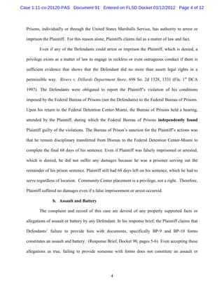 Case 1:11-cv-20120-PAS Document 91 Entered on FLSD Docket 01/12/2012 Page 4 of 12



  Prisons, individually or through the United States Marshalls Service, has authority to arrest or

  imprison the Plaintiff. For this reason alone, Plaintiffs claims fail as a matter of law and fact.

         Even if any of the Defendants could arrest or imprison the Plaintiff, which is denied, a

  privilege exists as a matter of law to engage in reckless or even outrageous conduct if there is

  sufficient evidence that shows that the Defendant did no more than assert legal rights in a

  permissible way. Rivers v. Dillards Department Store, 698 So. 2d 1328, 1331 (Fla. 1st DCA

  1997). The Defendants were obligated to report the Plaintiff’s violation of his conditions

  imposed by the Federal Bureau of Prisons (not the Defendants) to the Federal Bureau of Prisons.

  Upon his return to the Federal Detention Center-Miami, the Bureau of Prisons held a hearing,

  attended by the Plaintiff, during which the Federal Bureau of Prisons independently found

  Plaintiff guilty of the violations. The Bureau of Prison’s sanction for the Plaintiff’s actions was

  that he remain disciplinary transferred from Dismas to the Federal Detention Center-Miami to

  complete the final 68 days of his sentence. Even if Plaintiff was falsely imprisoned or arrested,

  which is denied, he did not suffer any damages because he was a prisoner serving out the

  remainder of his prison sentence. Plaintiff still had 68 days left on his sentence, which he had to

  serve regardless of location. Community Center placement is a privilege, not a right. Therefore,

  Plaintiff suffered no damages even if a false imprisonment or arrest occurred.

                 b. Assault and Battery

         The complaint and record of this case are devoid of any properly supported facts or

  allegations of assault or battery by any Defendant. In his response brief, the Plaintiff claims that

  Defendants’ failure to provide him with documents, specifically BP-9 and BP-10 forms

  constitutes an assault and battery. (Response Brief, Docket 90, pages 5-6) Even accepting these

  allegations as true, failing to provide someone with forms does not constitute an assault or




                                                    4
 