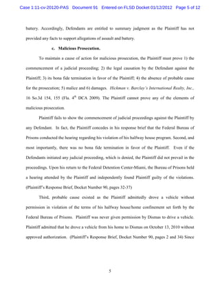 Case 1:11-cv-20120-PAS Document 91 Entered on FLSD Docket 01/12/2012 Page 5 of 12



  battery. Accordingly, Defendants are entitled to summary judgment as the Plaintiff has not

  provided any facts to support allegations of assault and battery.

                 c. Malicious Prosecution.

         To maintain a cause of action for malicious prosecution, the Plaintiff must prove 1) the

  commencement of a judicial proceeding; 2) the legal causation by the Defendant against the

  Plaintiff; 3) its bona fide termination in favor of the Plaintiff; 4) the absence of probable cause

  for the prosecution; 5) malice and 6) damages. Hickman v. Barclay’s International Realty, Inc.,

  16 So.3d 154, 155 (Fla. 4th DCA 2009). The Plaintiff cannot prove any of the elements of

  malicious prosecution.

         Plaintiff fails to show the commencement of judicial proceedings against the Plaintiff by

  any Defendant. In fact, the Plaintiff concedes in his response brief that the Federal Bureau of

  Prisons conducted the hearing regarding his violation of his halfway house program. Second, and

  most importantly, there was no bona fide termination in favor of the Plaintiff. Even if the

  Defendants initiated any judicial proceeding, which is denied, the Plaintiff did not prevail in the

  proceedings. Upon his return to the Federal Detention Center-Miami, the Bureau of Prisons held

  a hearing attended by the Plaintiff and independently found Plaintiff guilty of the violations.

  (Plaintiff’s Response Brief, Docket Number 90, pages 32-37)

         Third, probable cause existed as the Plaintiff admittedly drove a vehicle without

  permission in violation of the terms of his halfway house/home confinement set forth by the

  Federal Bureau of Prisons. Plaintiff was never given permission by Dismas to drive a vehicle.

  Plaintiff admitted that he drove a vehicle from his home to Dismas on October 13, 2010 without

  approved authorization. (Plaintiff’s Response Brief, Docket Number 90, pages 2 and 34) Since




                                                   5
 