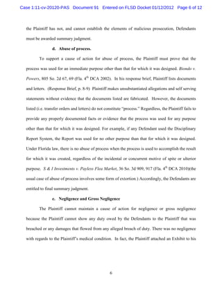 Case 1:11-cv-20120-PAS Document 91 Entered on FLSD Docket 01/12/2012 Page 6 of 12



  the Plaintiff has not, and cannot establish the elements of malicious prosecution, Defendants

  must be awarded summary judgment.

                  d. Abuse of process.

          To support a cause of action for abuse of process, the Plaintiff must prove that the

  process was used for an immediate purpose other than that for which it was designed. Biondo v.

  Powers, 805 So. 2d 67, 69 (Fla. 4th DCA 2002). In his response brief, Plaintiff lists documents

  and letters. (Response Brief, p. 8-9) Plaintiff makes unsubstantiated allegations and self serving

  statements without evidence that the documents listed are fabricated. However, the documents

  listed (i.e. transfer orders and letters) do not constitute “process.” Regardless, the Plaintiff fails to

  provide any properly documented facts or evidence that the process was used for any purpose

  other than that for which it was designed. For example, if any Defendant used the Disciplinary

  Report System, the Report was used for no other purpose than that for which it was designed.

  Under Florida law, there is no abuse of process when the process is used to accomplish the result

  for which it was created, regardless of the incidental or concurrent motive of spite or ulterior

  purpose. S & I Investments v. Payless Flea Market, 36 So. 3d 909, 917 (Fla. 4th DCA 2010)(the

  usual case of abuse of process involves some form of extortion.) Accordingly, the Defendants are

  entitled to final summary judgment.

                  e. Negligence and Gross Negligence

          The Plaintiff cannot maintain a cause of action for negligence or gross negligence

  because the Plaintiff cannot show any duty owed by the Defendants to the Plaintiff that was

  breached or any damages that flowed from any alleged breach of duty. There was no negligence

  with regards to the Plaintiff’s medical condition. In fact, the Plaintiff attached an Exhibit to his




                                                     6
 