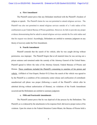 Case 1:11-cv-20120-PAS Document 91 Entered on FLSD Docket 01/12/2012 Page 8 of 12



             a. First Amendment

         The Plaintiff cannot prove that any Defendant interfered with the Plaintiff’s freedom of

  religion or speech. The Plaintiff claims he was not permitted to attend religious services. The

  Plaintiff was also not permitted to attend religious services outside of a 5 mile radius of his

  confinement as per Federal Bureau of Prison guidelines. However, he fails to provide any proper

  evidence demonstrating that he asked to attend religious services outside the five mile radius and

  that his request was denied. Accordingly, Defendants are entitled to summary judgment on any

  theory of recovery under the First Amendment.

             b. Fourth Amendment

         Plaintiff contends that the search of his vehicle, after he was caught driving without

  permission, was improper. The Plaintiff forgets that at all material times he was serving out a

  prison sentence and remained under the custody of the Attorney General of the United States.

  Plaintiff agreed to follow the rules of the Attorney General, Federal Bureaus of Prisons and

  Dismas. These conditions included the Plaintiff’s consenting to searches of his person and

  vehicle. (Affidavit of Ana Gispert, Docket 83-2) Since the search of the vehicle was agreed to

  by the Plaintiff as a condition of his community center release and confiscation of contraband-

  unauthorized cell phone was proper (following a search of the Plaintiff’s vehicle after he

  admitted driving without authorization of Dismas), no violations of the Fourth Amendment

  occurred and the Defendants are entitled to summary judgment.

             c. Fifth and Fourteenth Amendments

         The Plaintiff cannot prove that he was deprived of due process by the Defendants. The

  Plaintiff, as is evidenced by the attachments to his response brief, did receive proper notice of his

  violation. Upon his return to the Federal Detention Center-Miami, the Bureau of Prisons held a




                                                   8
 