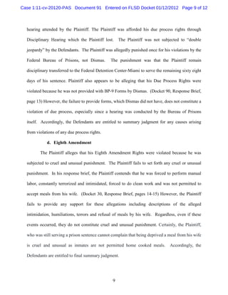 Case 1:11-cv-20120-PAS Document 91 Entered on FLSD Docket 01/12/2012 Page 9 of 12



  hearing attended by the Plaintiff. The Plaintiff was afforded his due process rights through

  Disciplinary Hearing which the Plaintiff lost.     The Plaintiff was not subjected to “double

  jeopardy” by the Defendants. The Plaintiff was allegedly punished once for his violations by the

  Federal Bureau of Prisons, not Dismas.        The punishment was that the Plaintiff remain

  disciplinary transferred to the Federal Detention Center-Miami to serve the remaining sixty eight

  days of his sentence. Plaintiff also appears to be alleging that his Due Process Rights were

  violated because he was not provided with BP-9 Forms by Dismas. (Docket 90, Response Brief,

  page 13) However, the failure to provide forms, which Dismas did not have, does not constitute a

  violation of due process, especially since a hearing was conducted by the Bureau of Prisons

  itself. Accordingly, the Defendants are entitled to summary judgment for any causes arising

  from violations of any due process rights.

             d. Eighth Amendment

         The Plaintiff alleges that his Eighth Amendment Rights were violated because he was

  subjected to cruel and unusual punishment. The Plaintiff fails to set forth any cruel or unusual

  punishment. In his response brief, the Plaintiff contends that he was forced to perform manual

  labor, constantly terrorized and intimidated, forced to do clean work and was not permitted to

  accept meals from his wife. (Docket 30, Response Brief, pages 14-15) However, the Plaintiff

  fails to provide any support for these allegations including descriptions of the alleged

  intimidation, humiliations, terrors and refusal of meals by his wife. Regardless, even if these

  events occurred, they do not constitute cruel and unusual punishment. Certainly, the Plaintiff,

  who was still serving a prison sentence cannot complain that being deprived a meal from his wife

  is cruel and unusual as inmates are not permitted home cooked meals.           Accordingly, the

  Defendants are entitled to final summary judgment.




                                                 9
 
