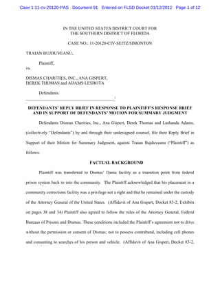 Case 1:11-cv-20120-PAS Document 91 Entered on FLSD Docket 01/12/2012 Page 1 of 12



                       IN THE UNITED STATES DISTRICT COURT FOR
                           THE SOUTHERN DISTRICT OF FLORIDA

                          CASE NO.: 11-20120-CIV-SEITZ/SIMONTON

  TRAIAN BUJDUVEANU,

         Plaintiff,
  vs.

  DISMAS CHARITIES, INC., ANA GISPERT,
  DEREK THOMAS and ADAMS LESHOTA

        Defendants.
  _________________________________________/

   DEFENDANTS’ REPLY BRIEF IN RESPONSE TO PLAINTIFF’S RESPONSE BRIEF
     AND IN SUPPORT OF DEFENDANTS’ MOTION FOR SUMMARY JUDGMENT

         Defendants Dismas Charities, Inc., Ana Gispert, Derek Thomas and Lashanda Adams,

  (collectively “Defendants”) by and through their undersigned counsel, file their Reply Brief in

  Support of their Motion for Summary Judgment, against Traian Bujduveanu (“Plaintiff”) as

  follows:

                                      FACTUAL BACKGROUND

         Plaintiff was transferred to Dismas’ Dania facility as a transition point from federal

  prison system back to into the community. The Plaintiff acknowledged that his placement in a

  community corrections facility was a privilege not a right and that he remained under the custody

  of the Attorney General of the United States. (Affidavit of Ana Gispert, Docket 83-2, Exhibits

  on pages 38 and 34) Plaintiff also agreed to follow the rules of the Attorney General, Federal

  Bureaus of Prisons and Dismas. These conditions included the Plaintiff’s agreement not to drive

  without the permission or consent of Dismas; not to possess contraband, including cell phones

  and consenting to searches of his person and vehicle. (Affidavit of Ana Gispert, Docket 83-2,
 
