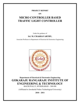 PROJECT REPORT
ON
MICRO CONTROLLER BASED
TRAFFIC LIGHT CONTROLLER
Under the guidance of
Sri. M. CHAKRAVARTHY,
Associate Professor in Department of Electrical & Electronics Engineering
Department of Electrical & Electronics Engineering
GOKARAJU RANGARAJU INSTITUTE OF
ENGINEERING & TECHNOLOGY
BACHUPALLY, HYDERABAD – 500 090
(Affiliated to Jawaharlal Nehru Technological University)
2010 – 2011
 