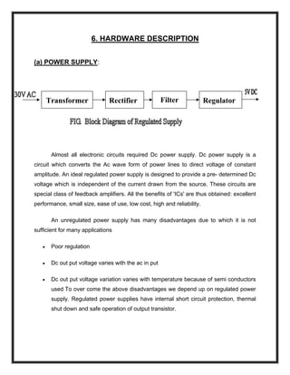 6. HARDWARE DESCRIPTION
(a) POWER SUPPLY:
Filter RegulatorRectifierTransformer
Almost all electronic circuits required Dc power supply. Dc power supply is a
circuit which converts the Ac wave form of power lines to direct voltage of constant
amplitude. An ideal regulated power supply is designed to provide a pre- determined Dc
voltage which is independent of the current drawn from the source. These circuits are
special class of feedback amplifiers. All the benefits of 'ICs' are thus obtained: excellent
performance, small size, ease of use, low cost, high and reliability.
An unregulated power supply has many disadvantages due to which it is not
sufficient for many applications
• Poor regulation
• Dc out put voltage varies with the ac in put
• Dc out put voltage variation varies with temperature because of semi conductors
used To over come the above disadvantages we depend up on regulated power
supply. Regulated power supplies have internal short circuit protection, thermal
shut down and safe operation of output transistor.
 