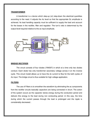 TRANSFORMER
A transformer is a device which step-up (or) step-down the electrical quantities
according to the need. It adjusts the Ac level so that the appropriate Dc amplitude is
achieved. Its load handling capacity must be sufficient to supply the load and account
for the losses in the rectifier, filter and regulator. The turn’s ratio is determined by the
output level required relative to the ac input amplitude.
BRIDGE RECTIFIER
The circuit consists of four diodes (1N4007) in which at a time only two diodes
conduct. Each diode has only transformer secondary voltage across it on the inverse
cycle. This circuit model allows us to have the dc current to flow for the both cycles of
Ac input. The bridge circuit is thus suitable for high voltage application.
FILTERS
The use of Filters is to smoothen the waveform by eliminating the ac components
from the rectifier circuits basically capacitors are being connected in shunt. The action
of the system occurs as the capacitor stores energy during the conduction period and
delivers this energy to the load during non conducting period .In this way, the time
during which the current passes through the load is prolonged and the ripple is
considerably decreased .
 