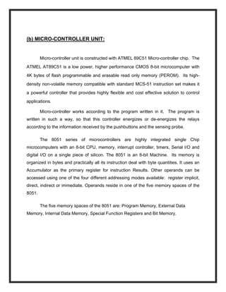 (b) MICRO-CONTROLLER UNIT:
Micro-controller unit is constructed with ATMEL 89C51 Micro-controller chip. The
ATMEL AT89C51 is a low power, higher performance CMOS 8-bit microcomputer with
4K bytes of flash programmable and erasable read only memory (PEROM). Its high-
density non-volatile memory compatible with standard MCS-51 instruction set makes it
a powerful controller that provides highly flexible and cost effective solution to control
applications.
Micro-controller works according to the program written in it. The program is
written in such a way, so that this controller energizes or de-energizes the relays
according to the information received by the pushbuttons and the sensing probe.
The 8051 series of microcontrollers are highly integrated single Chip
microcomputers with an 8-bit CPU, memory, interrupt controller, timers, Serial I/O and
digital I/O on a single piece of silicon. The 8051 is an 8-bit Machine. Its memory is
organized in bytes and practically all its instruction deal with byte quantities. It uses an
Accumulator as the primary register for instruction Results. Other operands can be
accessed using one of the four different addressing modes available: register implicit,
direct, indirect or immediate. Operands reside in one of the five memory spaces of the
8051.
The five memory spaces of the 8051 are: Program Memory, External Data
Memory, Internal Data Memory, Special Function Registers and Bit Memory.
 