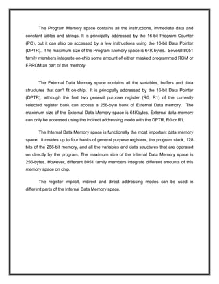 The Program Memory space contains all the instructions, immediate data and
constant tables and strings. It is principally addressed by the 16-bit Program Counter
(PC), but it can also be accessed by a few instructions using the 16-bit Data Pointer
(DPTR). The maximum size of the Program Memory space is 64K bytes. Several 8051
family members integrate on-chip some amount of either masked programmed ROM or
EPROM as part of this memory.
The External Data Memory space contains all the variables, buffers and data
structures that can't fit on-chip. It is principally addressed by the 16-bit Data Pointer
(DPTR), although the first two general purpose register (R0, R1) of the currently
selected register bank can access a 256-byte bank of External Data memory. The
maximum size of the External Data Memory space is 64Kbytes. External data memory
can only be accessed using the indirect addressing mode with the DPTR, R0 or R1.
The Internal Data Memory space is functionally the most important data memory
space. It resides up to four banks of general purpose registers, the program stack, 128
bits of the 256-bit memory, and all the variables and data structures that are operated
on directly by the program. The maximum size of the Internal Data Memory space is
256-bytes. However, different 8051 family members integrate different amounts of this
memory space on chip.
The register implicit, indirect and direct addressing modes can be used in
different parts of the Internal Data Memory space.
 