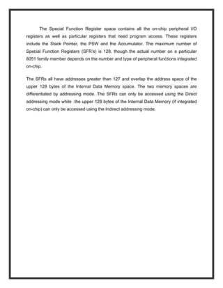 The Special Function Register space contains all the on-chip peripheral I/O
registers as well as particular registers that need program access. These registers
include the Stack Pointer, the PSW and the Accumulator. The maximum number of
Special Function Registers (SFR’s) is 128, though the actual number on a particular
8051 family member depends on the number and type of peripheral functions integrated
on-chip.
The SFRs all have addresses greater than 127 and overlap the address space of the
upper 128 bytes of the Internal Data Memory space. The two memory spaces are
differentiated by addressing mode. The SFRs can only be accessed using the Direct
addressing mode while the upper 128 bytes of the Internal Data Memory (if integrated
on-chip) can only be accessed using the Indirect addressing mode.
 