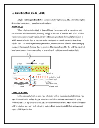 (c) Light Emitting Diode (LED):
A light-emitting diode (LED) is a semiconductor light source. The color of the light is
determined by the energy gap of the semiconductor.
PRINCIPLE:
When a light-emitting diode is forward biased electrons are able to recombine with
electron holes within the device, releasing energy in the form of photons. This effect is called
electroluminescence. Electroluminescence (EL) is an optical and electrical phenomenon in
which a material emits light in response to the passage of an electric current or to a strong
electric field. The wavelength of the light emitted, and thus its color depends on the band gap
energy of the materials forming the p-n junction. The materials used for the LED have a direct
band gap with energies corresponding to near-infrared, visible or near-ultraviolet light.
CONSTRUCTION:
LEDs are usually built on an n-type substrate, with an electrode attached to the p-type
layer deposited on its surface. P-type substrates, while less common, occur as well. Many
commercial LEDs, especially GaN/InGaN, also use sapphire substrate. Most materials used for
LED production have very high refractive indices. Light extraction in LEDs is an important
aspect of LED production.
 