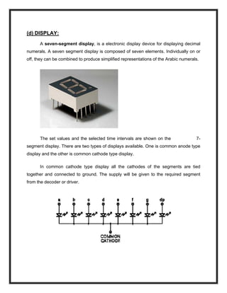 (d) DISPLAY:
A seven-segment display, is a electronic display device for displaying decimal
numerals. A seven segment display is composed of seven elements. Individually on or
off, they can be combined to produce simplified representations of the Arabic numerals.
The set values and the selected time intervals are shown on the 7-
segment display. There are two types of displays available. One is common anode type
display and the other is common cathode type display.
In common cathode type display all the cathodes of the segments are tied
together and connected to ground. The supply will be given to the required segment
from the decoder or driver.
 