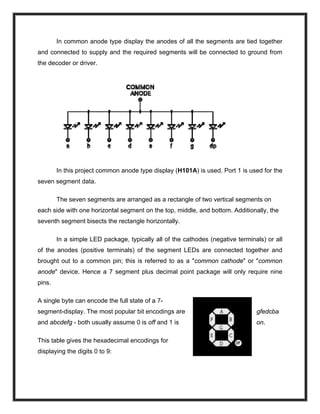 In common anode type display the anodes of all the segments are tied together
and connected to supply and the required segments will be connected to ground from
the decoder or driver.
In this project common anode type display (H101A) is used. Port 1 is used for the
seven segment data.
The seven segments are arranged as a rectangle of two vertical segments on
each side with one horizontal segment on the top, middle, and bottom. Additionally, the
seventh segment bisects the rectangle horizontally.
In a simple LED package, typically all of the cathodes (negative terminals) or all
of the anodes (positive terminals) of the segment LEDs are connected together and
brought out to a common pin; this is referred to as a "common cathode" or "common
anode" device. Hence a 7 segment plus decimal point package will only require nine
pins.
A single byte can encode the full state of a 7-
segment-display. The most popular bit encodings are gfedcba
and abcdefg - both usually assume 0 is off and 1 is on.
This table gives the hexadecimal encodings for
displaying the digits 0 to 9:
 