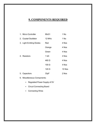 9. COMPONENTS REQUIRED
1. Micro Controller 89c51 1 No
2. Crystal Oscillator 12 MHz 1 No
3. Light Emitting Diodes Red 4 Nos
Orange 4 Nos
Green 4 Nos
4. Resistors 1 kΩ 4 Nos
460 Ω 4 Nos
100 Ω 4 Nos
120 Ω 10 Nos
5. Capacitors 33pF 2 Nos
6. Miscellaneous Components:
Regulated Power Supply of 5V
Circuit Connecting Board
Connecting Wires
 
