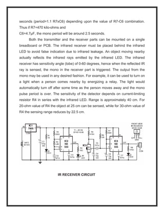 seconds (period=1.1 R7xC6) depending upon the value of R7-C6 combination.
Thus if R7=470 kilo-ohms and
C6=4.7μF, the mono period will be around 2.5 seconds.
Both the transmitter and the receiver parts can be mounted on a single
breadboard or PCB. The infrared receiver must be placed behind the infrared
LED to avoid false indication due to infrared leakage. An object moving nearby
actually reflects the infrared rays emitted by the infrared LED. The infrared
receiver has sensitivity angle (lobe) of 0-60 degrees, hence when the reflected IR
ray is sensed, the mono in the receiver part is triggered. The output from the
mono may be used in any desired fashion. For example, it can be used to turn on
a light when a person comes nearby by energizing a relay. The light would
automatically turn off after some time as the person moves away and the mono
pulse period is over. The sensitivity of the detector depends on current-limiting
resistor R4 in series with the infrared LED. Range is approximately 40 cm. For
20-ohm value of R4 the object at 25 cm can be sensed, while for 30-ohm value of
R4 the sensing range reduces by 22.5 cm.
IR RECEIVER CIRCUIT
 