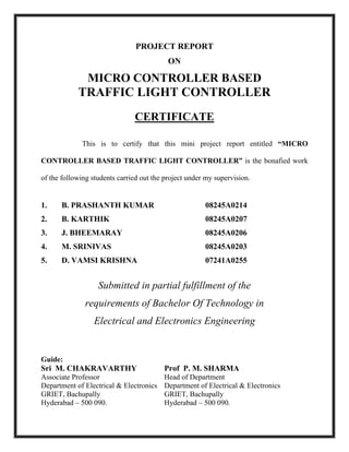 PROJECT REPORT
ON
MICRO CONTROLLER BASED
TRAFFIC LIGHT CONTROLLER
CERTIFICATE
This is to certify that this mini project report entitled “MICRO
CONTROLLER BASED TRAFFIC LIGHT CONTROLLER” is the bonafied work
of the following students carried out the project under my supervision.
1. B. PRASHANTH KUMAR 08245A0214
2. B. KARTHIK 08245A0207
3. J. BHEEMARAY 08245A0206
4. M. SRINIVAS 08245A0203
5. D. VAMSI KRISHNA 07241A0255
Submitted in partial fulfillment of the
requirements of Bachelor Of Technology in
Electrical and Electronics Engineering
Guide:
Sri M. CHAKRAVARTHY Prof P. M. SHARMA
Associate Professor Head of Department
Department of Electrical & Electronics Department of Electrical & Electronics
GRIET, Bachupally GRIET, Bachupally
Hyderabad – 500 090. Hyderabad – 500 090.
 