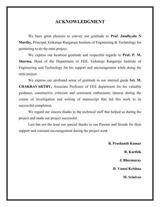 ACKNOWLEDGMENT
We have great pleasure to convey our gratitude to Prof. Jandhyala N
Murthy, Principal, Gokaraju Rangaraju Institute of Engineering & Technology for
permitting to do the mini project.
We express our heartiest gratitude and respectful regards to Prof. P. M.
Sharma, Head of the Department of EEE, Gokaraju Rangaraju Institute of
Engineering and Technology for his support and encouragement while doing the
mini project.
We express our profound sense of gratitude to our internal guide Sri. M.
CHAKRAVARTHY, Associate Professor of EEE department for his valuable
guidance, constructive criticism and consistent enthusiastic interest during the
course of investigation and writing of manuscript that led this work to its
successful completion.
We regard our sincere thanks to the technical staff that helped us during the
project and made our project successful.
Last but not the least our special thanks to our Parents and friends for their
support and constant encouragement during the project work
B. Prashanth Kumar
B. Karthik
J. Bheemaray
D. Vamsi Krishna
M. Srinivas
 