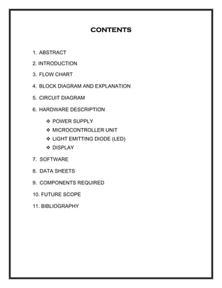 CONTENTS
1. ABSTRACT
2. INTRODUCTION
3. FLOW CHART
4. BLOCK DIAGRAM AND EXPLANATION
5. CIRCUIT DIAGRAM
6. HARDWARE DESCRIPTION
POWER SUPPLY
MICROCONTROLLER UNIT
LIGHT EMITTING DIODE (LED)
DISPLAY
7. SOFTWARE
8. DATA SHEETS
9. COMPONENTS REQUIRED
10. FUTURE SCOPE
11. BIBLIOGRAPHY
 