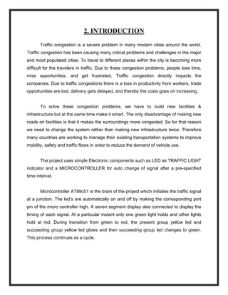 2. INTRODUCTION
Traffic congestion is a severe problem in many modern cities around the world.
Traffic congestion has been causing many critical problems and challenges in the major
and most populated cities. To travel to different places within the city is becoming more
difficult for the travelers in traffic. Due to these congestion problems, people lose time,
miss opportunities, and get frustrated. Traffic congestion directly impacts the
companies. Due to traffic congestions there is a loss in productivity from workers, trade
opportunities are lost, delivery gets delayed, and thereby the costs goes on increasing.
To solve these congestion problems, we have to build new facilities &
infrastructure but at the same time make it smart. The only disadvantage of making new
roads on facilities is that it makes the surroundings more congested. So for that reason
we need to change the system rather than making new infrastructure twice. Therefore
many countries are working to manage their existing transportation systems to improve
mobility, safety and traffic flows in order to reduce the demand of vehicle use.
The project uses simple Electronic components such as LED as TRAFFIC LIGHT
indicator and a MICROCONTROLLER for auto change of signal after a pre-specified
time interval.
Microcontroller AT89c51 is the brain of the project which initiates the traffic signal
at a junction. The led’s are automatically on and off by making the corresponding port
pin of the micro controller high. A seven segment display also connected to display the
timing of each signal. At a particular instant only one green light holds and other lights
hold at red. During transition from green to red, the present group yellow led and
succeeding group yellow led glows and then succeeding group led changes to green.
This process continues as a cycle.
 