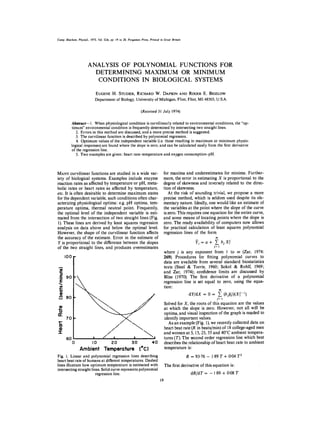 Comp. Biochem. Physiol., 1975, Vol. 52A, pp, 19 to 20, Pergamon Press. Printed in Great Britain




                       ANALYSIS OF POLYNOMIAL FUNCTIONS FOR
                         DETERMINING MAXIMUM OR M I N I M U M
                          CONDITIONS IN BIOLOGICAL SYSTEMS

                               EUGENE H. STUDIER, RICHARD W. DAPSON AND ROGER E. BIGELOW
                               Department of Biology, University of Michigan, Flint, Flint, MI 48503, U.S.A.

                                                                (Received 31 July 1974)

            Abstract--1. When physiological condition is curvilinearly related to environmental conditions, the "op-
            timum" environmental condition is frequently determined by intersecting two straight lines.
               2. Errors in this method are discussed, and a more precise method is suggested.
               3. The curvilinear function is described by polynomial regression.
               4. Optimum values of the independent variable (i.e. those resulting in maximum or minimum physio-
            logical responses) are found where the slope is zero, and can be calculated easily from the first derivative
            of the regression line.
               5. Two examples are given: heart rate-temperature and oxygen consumption-pH.



MANY curvilinear functions are studied in a wide var-                             for maxima and underestimates for minima. Further-
iety of biological systems. Examples include enzyme                               more, the error in estimating X is proportional to the
reaction rates as affected by temperature or pH, meta-                            degree of skewness and inversely related to the direc-
bolic rates or heart rates as affected by temperature,                            tion of skewness.
etc. It is often desirable to determine maximum states                               At the risk of sounding trivial, we propose a more
for the dependent variable, such conditions often char-                           precise method, which is seldom used despite its ele-
acterizing physiological optima: e.g. pH optima, tem-                             mentary nature. Ideally, one would like an estimate of
perature optima, thermal neutral point. Frequently,                               the variables at the point where the slope of the curve
the optimal level of the independent variable is esti-                            is zero. This requires one equation for the entire curve,
mated from the intersection of two straight lines (Fig.                           and some means of locating points where the slope is
1). These lines are derived by least squares regression                           zero. The ready availability of computers now allows
analysis on data above and below the optimal level.                               for practical calculation of least squares polynomial
However, the shape of the curvilinear function affects                            regression lines of the form
the accuracy of the estimate. Error in the estimate of
Y is proportional to the difference between the slopes                                                ~'i=a+  Z bjXi
of the two straight lines, and produces overestimates                                                        j=t
                                                                                  where j is any exponent from I to m (Zar, 1974:
      I00                                                                         269). Procedures for fitting polynomial curves to
                                                                                  data are available from several standard biostatistics
                                                                                  texts (Steel & Torrie, 1960; Sokol & Rohlf, 1969;
                                                                                  and Zar, 1974); confidence limits are discussed by
 .E   90                                                                          Bliss (1970). The first derivative of a polynomial
  E                                                                               regression line is set equal to zero, using the equa-
                                                                                  tion:
 o
 o                                                                                                 dY/dX = 0 = Z (bj)(j)tX~-')
      80                                                                                                        j=l
                                                                                  Solved for X, the roots of this equation are the values
                                                                                  at which the slope is zero. However, not all will be
fie                                                                               optima, and visual inspection of the graph is needed to
      70                                                                          identify important values.
                                                                                     As an example (Fig. 1), we recently collected data on
                                                                                  heart beat rate (R in beats/min) of 18 college-aged men
-r-                                                                               and women at 5, 15, 25, 35 and 40°C ambient tempera-
      60                   i       /       i               I              I       tures (T). The second order regression line which best
            0        I0                  20      30     40                        describes the relationship of heart beat rate to ambient
                 Ambient               Temperolure ('C)                           temperature is:
Fig. 1. Linear and polynomial regression lines describing                                         R = 93.76 - 1.89 T + 0-04 T 2
heart beat rate of humans at different temperatures. Dashed
lines illustrate how optimum temperature is estimated with                          The first derivative of this equation is:
intersecting straight lines. Solid curve represents polynomial
                         regression line.                                                           dR/dT = - 1-89 + 0.08 T
                                                                               19
 