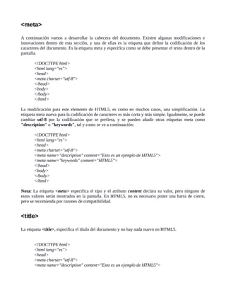 <meta>
A continuación vamos a desarrollar la cabecera del documento. Existen algunas modificaciones e
innovaciones dentro de esta sección, y una de ellas es la etiqueta que define la codificación de los
caracteres del documento. Es la etiqueta meta y especifica como se debe presentar el texto dentro de la
pantalla.
<!DOCTYPE html>
<html lang="es">
<head>
<meta charset="utf-8">
</head>
<body>
</body>
</html>
La modificación para este elemento de HTML5, es como en muchos casos, una simplificación. La
etiqueta meta nueva para la codificación de caracteres es más corta y más simple. Igualmente, se puede
cambiar utf-8 por la codificación que se prefiera, y se pueden añadir otras etiquetas meta como
"description" o "keywords", tal y como se ve a continuación:
<!DOCTYPE html>
<html lang="es">
<head>
<meta charset="utf-8">
<meta name="description" content="Esto es un ejemplo de HTML5">
<meta name="keywords" content="HTML5">
</head>
<body>
</body>
</html>
Nota: La etiqueta <meta> especifica el tipo y el atributo content declara su valor, pero ninguno de
estos valores serán mostrados en la pantalla. En HTML5, no es necesario poner una barra de cierre,
pero se recomienda por razones de compatibilidad.
<title>
La etiqueta <title>, especifica el título del documento y no hay nada nuevo en HTML5.
<!DOCTYPE html>
<html lang="es">
<head>
<meta charset="utf-8">
<meta name="description" content="Esto es un ejemplo de HTML5">
 