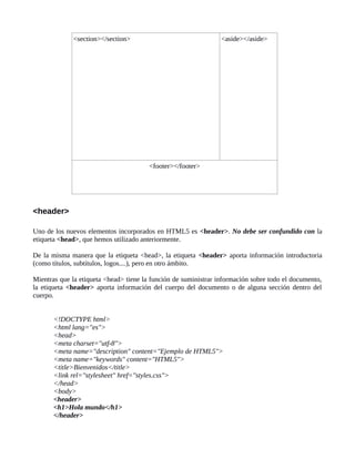 <section></section> <aside></aside>
<footer></footer>
<header>
Uno de los nuevos elementos incorporados en HTML5 es <header>. No debe ser confundido con la
etiqueta <head>, que hemos utilizado anteriormente.
De la misma manera que la etiqueta <head>, la etiqueta <header> aporta información introductoria
(como títulos, subtítulos, logos....), pero en otro ámbito.
Mientras que la etiqueta <head> tiene la función de suministrar información sobre todo el documento,
la etiqueta <header> aporta información del cuerpo del documento o de alguna sección dentro del
cuerpo.
<!DOCTYPE html>
<html lang="es">
<head>
<meta charset="utf-8">
<meta name="description" content="Ejemplo de HTML5">
<meta name="keywords" content="HTML5">
<title>Bienvenidos</title>
<link rel="stylesheet" href="styles.css">
</head>
<body>
<header>
<h1>Hola mundo</h1>
</header>
 