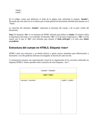 </body>
</html>
En el código, vemos que definimos el título de la página web, utilizando la etiqueta <header>.
Recuerde que este título no es el mismo que el título general del documento definido previamente en el
<head>.
La inserción del elemento <header> representa el principio del cuerpo y de la parte visible del
documento.
Nota: El elemento <h1> es un elemento de HTML utilizado para definir un títular. El número indica
la importancia del titular y su contenido. El elemento <h1> es el de mayor importancia y <h6> es el de
menor, por lo que el <h1> será utilizado para mostrar el título principal y el resto para títulos
secundarios.
Estructura del cuerpo en HTML5. Etiqueta <nav>
HTML5 tiene una estructura y un diseño básicos y aporta nuevos elementos para diferenciarlos y
declararlos. Con ello podemos informar al navegador, la función de cada sección.
A continuación tenemos una representación visual de la organización de las secciones utilizando las
etiquetas HTML5. Vamos aprender sobre la primera de estas etiquetas, <nav>;
<header></header>
<nav></nav>
<section></section> <aside></aside>
 