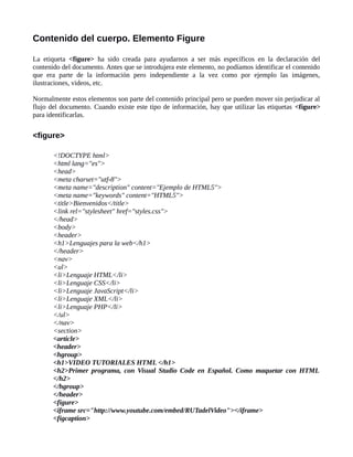Contenido del cuerpo. Elemento Figure
La etiqueta <figure> ha sido creada para ayudarnos a ser más específicos en la declaración del
contenido del documento. Antes que se introdujera este elemento, no podíamos identificar el contenido
que era parte de la información pero independiente a la vez como por ejemplo las imágenes,
ilustraciones, videos, etc.
Normalmente estos elementos son parte del contenido principal pero se pueden mover sin perjudicar al
flujo del documento. Cuando existe este tipo de información, hay que utilizar las etiquetas <figure>
para identificarlas.
<figure>
<!DOCTYPE html>
<html lang="es">
<head>
<meta charset="utf-8">
<meta name="description" content="Ejemplo de HTML5">
<meta name="keywords" content="HTML5">
<title>Bienvenidos</title>
<link rel="stylesheet" href="styles.css">
</head>
<body>
<header>
<h1>Lenguajes para la web</h1>
</header>
<nav>
<ul>
<li>Lenguaje HTML</li>
<li>Lenguaje CSS</li>
<li>Lenguaje JavaScript</li>
<li>Lenguaje XML</li>
<li>Lenguaje PHP</li>
</ul>
</nav>
<section>
<article>
<header>
<hgroup>
<h1>VIDEO TUTORIALES HTML </h1>
<h2>Primer programa, con Visual Studio Code en Español. Como maquetar con HTML
</h2>
</hgroup>
</header>
<figure>
<iframe src="http://www.youtube.com/embed/RUTadelVideo"></iframe>
<figcaption>
 
