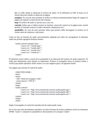 src: La URL donde se almacena el archivo de audio. Si no definimos la URL la busca en el
mismo directorio donde se almacena la página.
autoplay: En caso de estar presente el archivo se ejecuta automáticamente luego de cargarse la
página sin requerir la intervención del visitante.
loop: El archivo de audio se ejecuta una y otra vez.
controls: Indica que se deben mostrar la interface visual del control en la página (este control
permite al visitante arrancar el audio, detenerlo, desplazarse etc.)
autobuffer: En caso de estar presente indica que primero debe descargarse el archivo en el
cliente antes de comenzar a ejecutarse.
Como no hay un formato de audio universalmente adoptado por todos los navegadores el elemento
audio nos permite agregarle distintas fuentes:
<audio controls autoplay loop>
<source src="sonido.ogg">
<source src="sonido.mp3">
<source src="sonido.wav">
<source src="sonido.au">
</audio>
El elemento source indica a través de la propiedad src la ubicación del archivo de audio respectivo. El
orden que disponemos estas fuentes es importante. Primero el navegador busca la primera fuente y
verifica que puede reproducir dicho archivo, en caso negativo pasa a la siguiente fuente.
Una página que muestra el control de audio:
<!DOCTYPE HTML>
<html>
<head>
<title>Título de la página</title>
<meta charset="UTF-8">
</head>
<body>
<audio controls>
<source src="http://www.misitioweb.com/mis-audios/gallo.ogg">
<source src="http://www.misitioweb.com/mis-audios/gallo.mp3">
<source src="http://www.misitioweb.com/mis-audios/gallo.wav">
</audio>
</body>
</html>
Según el navegador el control de reproducción de audio puede variar.
En el caso que solo necesitemos reproducir un único formato de archivo podemos evitar los elementos
HTML "source" y disponer la propiedad src directamente en la etiqueta "audio":
 