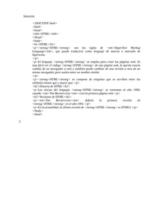 Solución:
<!DOCTYPE html>
<html>
<head>
<title>HTML</title>
</head>
<body>
<h1>HTML</h1>
<p><strong>HTML</strong> son las siglas de <em>HyperText Markup
Language</em>, que puede traducirse como lenguaje de marcas o marcado de
hipertexto.
</p>
<p>El lenguaje <strong>HTML</strong> se emplea para crear las páginas web. Es
muy fácil ver el código <strong>HTML</strong> de una página web, la opción exacta
cambia de un navegador a otro y también puede cambiar de una versión a otra de un
mismo navegador, pero suelen tener un nombre similar.
</p>
<p><strong>HTML</strong> se compone de etiquetas que se escriben entre los
símbolos menor que y mayor que.</p>
<h2>Historia de HTML</h2>
<p>Los inicios del lenguaje <strong>HTML</strong> se remontan al año 1990,
cuando <em>Tim Berners-Lee</em> creó la primera página web.</p>
<h2>Versiones de HTML</h2>
<p><em>Tim Berners-Lee</em> definió la primera versión de
<strong>HTML</strong> en el año 1991.</p>
<p>En la actualidad, la última versión de <strong>HTML</strong> es HTML5.</p>
</body>
</html>
2.
 