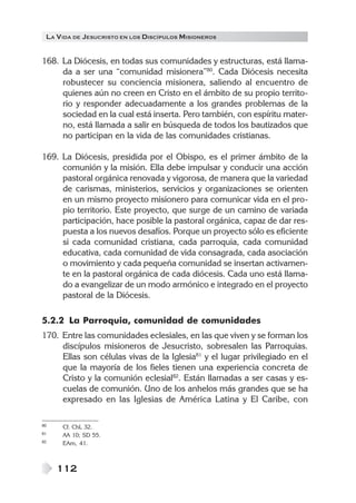 LA V IDA DE JESUCRISTO EN LOS DISCÍPULOS MISIONEROS


168. La Diócesis, en todas sus comunidades y estructuras, está llama-
     da a ser una “comunidad misionera”80. Cada Diócesis necesita
     robustecer su conciencia misionera, saliendo al encuentro de
     quienes aún no creen en Cristo en el ámbito de su propio territo-
     rio y responder adecuadamente a los grandes problemas de la
     sociedad en la cual está inserta. Pero también, con espíritu mater-
     no, está llamada a salir en búsqueda de todos los bautizados que
     no participan en la vida de las comunidades cristianas.

169. La Diócesis, presidida por el Obispo, es el primer ámbito de la
     comunión y la misión. Ella debe impulsar y conducir una acción
     pastoral orgánica renovada y vigorosa, de manera que la variedad
     de carismas, ministerios, servicios y organizaciones se orienten
     en un mismo proyecto misionero para comunicar vida en el pro-
     pio territorio. Este proyecto, que surge de un camino de variada
     participación, hace posible la pastoral orgánica, capaz de dar res-
     puesta a los nuevos desafíos. Porque un proyecto sólo es eficiente
     si cada comunidad cristiana, cada parroquia, cada comunidad
     educativa, cada comunidad de vida consagrada, cada asociación
     o movimiento y cada pequeña comunidad se insertan activamen-
     te en la pastoral orgánica de cada diócesis. Cada uno está llama-
     do a evangelizar de un modo armónico e integrado en el proyecto
     pastoral de la Diócesis.

5.2.2 La Parroquia, comunidad de comunidades
170. Entre las comunidades eclesiales, en las que viven y se forman los
     discípulos misioneros de Jesucristo, sobresalen las Parroquias.
     Ellas son células vivas de la Iglesia81 y el lugar privilegiado en el
     que la mayoría de los fieles tienen una experiencia concreta de
     Cristo y la comunión eclesial82. Están llamadas a ser casas y es-
     cuelas de comunión. Uno de los anhelos más grandes que se ha
     expresado en las Iglesias de América Latina y El Caribe, con

80    Cf. ChL 32.
81    AA 10; SD 55.
82    EAm, 41.



     112
 