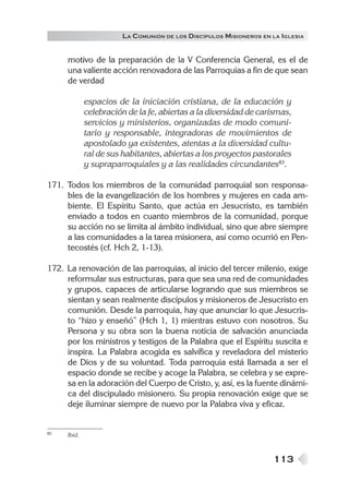 LA C OMUNIÓN DE LOS DISCÍPULOS MISIONEROS EN LA IGLESIA


     motivo de la preparación de la V Conferencia General, es el de
     una valiente acción renovadora de las Parroquias a fin de que sean
     de verdad

             espacios de la iniciación cristiana, de la educación y
             celebración de la fe, abiertas a la diversidad de carismas,
             servicios y ministerios, organizadas de modo comuni-
             tario y responsable, integradoras de movimientos de
             apostolado ya existentes, atentas a la diversidad cultu-
             ral de sus habitantes, abiertas a los proyectos pastorales
             y supraparroquiales y a las realidades circundantes83.

171. Todos los miembros de la comunidad parroquial son responsa-
     bles de la evangelización de los hombres y mujeres en cada am-
     biente. El Espíritu Santo, que actúa en Jesucristo, es también
     enviado a todos en cuanto miembros de la comunidad, porque
     su acción no se limita al ámbito individual, sino que abre siempre
     a las comunidades a la tarea misionera, así como ocurrió en Pen-
     tecostés (cf. Hch 2, 1-13).

172. La renovación de las parroquias, al inicio del tercer milenio, exige
     reformular sus estructuras, para que sea una red de comunidades
     y grupos, capaces de articularse logrando que sus miembros se
     sientan y sean realmente discípulos y misioneros de Jesucristo en
     comunión. Desde la parroquia, hay que anunciar lo que Jesucris-
     to “hizo y enseñó” (Hch 1, 1) mientras estuvo con nosotros. Su
     Persona y su obra son la buena noticia de salvación anunciada
     por los ministros y testigos de la Palabra que el Espíritu suscita e
     inspira. La Palabra acogida es salvífica y reveladora del misterio
     de Dios y de su voluntad. Toda parroquia está llamada a ser el
     espacio donde se recibe y acoge la Palabra, se celebra y se expre-
     sa en la adoración del Cuerpo de Cristo, y, así, es la fuente dinámi-
     ca del discipulado misionero. Su propia renovación exige que se
     deje iluminar siempre de nuevo por la Palabra viva y eficaz.


83   Ibíd.



                                                                    113
 