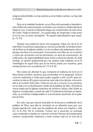 DISCURSO INAUGURAL DE S U SANTIDAD B ENEDICTO XVI


enigma indescifrable; no hay camino y, al no haber camino, no hay vida
ni verdad.

     Dios es la realidad fundante, no un Dios sólo pensado o hipotético,
sino el Dios de rostro humano; es el Dios-con-nosotros, el Dios del amor
hasta la cruz. Cuando el discípulo llega a la comprensión de este amor
de Cristo “hasta el extremo”, no puede dejar de responder a este amor
si no es con un amor semejante: “Te seguiré adondequiera que vayas”
(Lc 9, 57).

     Todavía nos podemos hacer otra pregunta: ¿Qué nos da la fe en
este Dios? La primera respuesta es: nos da una familia, la familia univer-
sal de Dios en la Iglesia católica. La fe nos libera del aislamiento del yo,
porque nos lleva a la comunión: el encuentro con Dios es, en sí mismo
y como tal, encuentro con los hermanos, un acto de convocación, de
unificación, de responsabilidad hacia el otro y hacia los demás. En este
sentido, la opción preferencial por los pobres está implícita en la fe
cristológica en aquel Dios que se ha hecho pobre por nosotros, para
enriquecernos con su pobreza (cf. 2 Co 8, 9).

    Pero antes de afrontar lo que comporta el realismo de la fe en el
Dios hecho hombre, tenemos que profundizar en la pregunta: ¿Cómo
conocer realmente a Cristo para poder seguirlo y vivir con Él, para en-
contrar la vida en Él y para comunicar esta vida a los demás, a la socie-
dad y al mundo? Ante todo, Cristo se nos da a conocer en su persona,
en su vida y en su doctrina por medio de la palabra de Dios. Al iniciar la
nueva etapa que la Iglesia misionera de América Latina y del Caribe se
dispone a emprender, a partir de esta V Conferencia General en Apare-
cida, es condición indispensable el conocimiento profundo de la pala-
bra de Dios.

     Por esto, hay que educar al pueblo en la lectura y meditación de la
palabra de Dios: que ella se convierta en su alimento para que, por
propia experiencia, vean que las palabras de Jesús son espíritu y vida
(cf. Jn 6, 63). De lo contrario, ¿cómo van a anunciar un mensaje
cuyo contenido y espíritu no conocen a fondo? Hemos de fundamentar
nuestro compromiso misionero y toda nuestra vida en la roca de la

                                                                   13
 