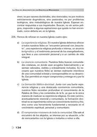 LA V IDA DE JESUCRISTO EN LOS DISCÍPULOS MISIONEROS


      viven; no por razones doctrinales, sino vivenciales; no por motivos
      estrictamente dogmáticos, sino pastorales; no por problemas
      teológicos, sino metodológicos de nuestra Iglesia. Esperan en-
      contrar respuestas a sus inquietudes. Buscan, no sin serios peli-
      gros, responder a algunas aspiraciones que quizás no han encon-
      trado, como debería ser, en la Iglesia.

226. Hemos de reforzar en nuestra Iglesia cuatro ejes:

      a)   La experiencia religiosa. En nuestra Iglesia debemos ofrecer
           a todos nuestros fieles un “encuentro personal con Jesucris-
           to”, una experiencia religiosa profunda e intensa, un anuncio
           kerigmático y el testimonio personal de los evangelizadores,
           que lleve a una conversión personal y a un cambio de vida
           integral.

      b)   La vivencia comunitaria. Nuestros fieles buscan comunida-
           des cristianas, en donde sean acogidos fraternalmente y se
           sientan valorados, visibles y eclesialmente incluidos. Es ne-
           cesario que nuestros fieles se sientan realmente miembros
           de una comunidad eclesial y corresponsables en su desarro-
           llo. Eso permitirá un mayor compromiso y entrega en y por la
           Iglesia.

      c)   La formación bíblico-doctrinal. Junto con una fuerte expe-
           riencia religiosa y una destacada convivencia comunitaria,
           nuestros fieles necesitan profundizar el conocimiento de la
           Palabra de Dios y los contenidos de la fe, ya que es la única
           manera de madurar su experiencia religiosa. En este camino,
           acentuadamente vivencial y comunitario, la formación doc-
           trinal no se experimenta como un conocimiento teórico y frío,
           sino como una herramienta fundamental y necesaria en el
           crecimiento espiritual, personal y comunitario.

      d)   El compromiso misionero de toda la comunidad. Ella sale al
           encuentro de los alejados, se interesa por su situación, a fin
           de reencantarlos con la Iglesia e invitarlos a volver a ella.


    134
 