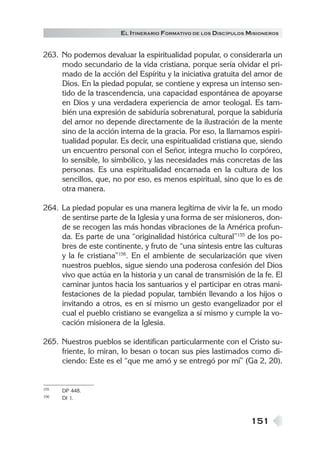EL ITINERARIO FORMATIVO DE LOS DISCÍPULOS MISIONEROS


263. No podemos devaluar la espiritualidad popular, o considerarla un
     modo secundario de la vida cristiana, porque sería olvidar el pri-
     mado de la acción del Espíritu y la iniciativa gratuita del amor de
     Dios. En la piedad popular, se contiene y expresa un intenso sen-
     tido de la trascendencia, una capacidad espontánea de apoyarse
     en Dios y una verdadera experiencia de amor teologal. Es tam-
     bién una expresión de sabiduría sobrenatural, porque la sabiduría
     del amor no depende directamente de la ilustración de la mente
     sino de la acción interna de la gracia. Por eso, la llamamos espiri-
     tualidad popular. Es decir, una espiritualidad cristiana que, siendo
     un encuentro personal con el Señor, integra mucho lo corpóreo,
     lo sensible, lo simbólico, y las necesidades más concretas de las
     personas. Es una espiritualidad encarnada en la cultura de los
     sencillos, que, no por eso, es menos espiritual, sino que lo es de
     otra manera.

264. La piedad popular es una manera legítima de vivir la fe, un modo
     de sentirse parte de la Iglesia y una forma de ser misioneros, don-
     de se recogen las más hondas vibraciones de la América profun-
     da. Es parte de una “originalidad histórica cultural”155 de los po-
     bres de este continente, y fruto de “una síntesis entre las culturas
     y la fe cristiana”156. En el ambiente de secularización que viven
     nuestros pueblos, sigue siendo una poderosa confesión del Dios
     vivo que actúa en la historia y un canal de transmisión de la fe. El
     caminar juntos hacia los santuarios y el participar en otras mani-
     festaciones de la piedad popular, también llevando a los hijos o
     invitando a otros, es en sí mismo un gesto evangelizador por el
     cual el pueblo cristiano se evangeliza a sí mismo y cumple la vo-
     cación misionera de la Iglesia.

265. Nuestros pueblos se identifican particularmente con el Cristo su-
     friente, lo miran, lo besan o tocan sus pies lastimados como di-
     ciendo: Este es el “que me amó y se entregó por mí” (Ga 2, 20).


155   DP 448.
156   DI 1.



                                                                 151
 