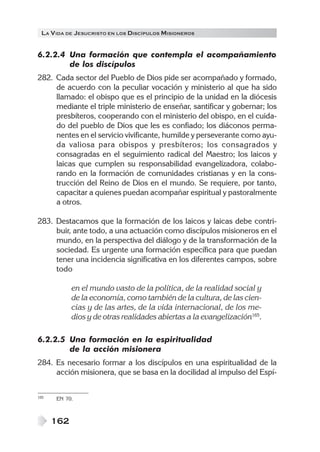 LA V IDA DE JESUCRISTO EN LOS DISCÍPULOS MISIONEROS


6.2.2.4 Una formación que contempla el acompañamiento
        de los discípulos
282. Cada sector del Pueblo de Dios pide ser acompañado y formado,
     de acuerdo con la peculiar vocación y ministerio al que ha sido
     llamado: el obispo que es el principio de la unidad en la diócesis
     mediante el triple ministerio de enseñar, santificar y gobernar; los
     presbíteros, cooperando con el ministerio del obispo, en el cuida-
     do del pueblo de Dios que les es confiado; los diáconos perma-
     nentes en el servicio vivificante, humilde y perseverante como ayu-
     da valiosa para obispos y presbíteros; los consagrados y
     consagradas en el seguimiento radical del Maestro; los laicos y
     laicas que cumplen su responsabilidad evangelizadora, colabo-
     rando en la formación de comunidades cristianas y en la cons-
     trucción del Reino de Dios en el mundo. Se requiere, por tanto,
     capacitar a quienes puedan acompañar espiritual y pastoralmente
     a otros.

283. Destacamos que la formación de los laicos y laicas debe contri-
     buir, ante todo, a una actuación como discípulos misioneros en el
     mundo, en la perspectiva del diálogo y de la transformación de la
     sociedad. Es urgente una formación específica para que puedan
     tener una incidencia significativa en los diferentes campos, sobre
     todo

            en el mundo vasto de la política, de la realidad social y
            de la economía, como también de la cultura, de las cien-
            cias y de las artes, de la vida internacional, de los me-
            dios y de otras realidades abiertas a la evangelización165.

6.2.2.5 Una formación en la espiritualidad
        de la acción misionera
284. Es necesario formar a los discípulos en una espiritualidad de la
     acción misionera, que se basa en la docilidad al impulso del Espí-


165   EN 70.



      162
 