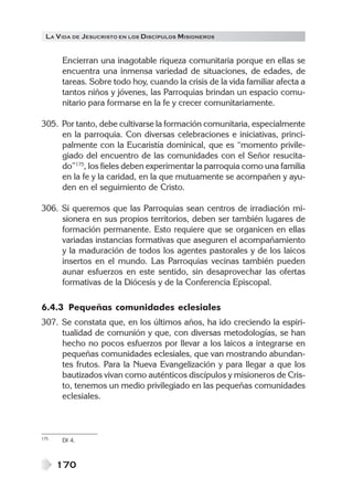 LA V IDA DE JESUCRISTO EN LOS DISCÍPULOS MISIONEROS


      Encierran una inagotable riqueza comunitaria porque en ellas se
      encuentra una inmensa variedad de situaciones, de edades, de
      tareas. Sobre todo hoy, cuando la crisis de la vida familiar afecta a
      tantos niños y jóvenes, las Parroquias brindan un espacio comu-
      nitario para formarse en la fe y crecer comunitariamente.

305. Por tanto, debe cultivarse la formación comunitaria, especialmente
     en la parroquia. Con diversas celebraciones e iniciativas, princi-
     palmente con la Eucaristía dominical, que es “momento privile-
     giado del encuentro de las comunidades con el Señor resucita-
     do”175, los fieles deben experimentar la parroquia como una familia
     en la fe y la caridad, en la que mutuamente se acompañen y ayu-
     den en el seguimiento de Cristo.

306. Si queremos que las Parroquias sean centros de irradiación mi-
     sionera en sus propios territorios, deben ser también lugares de
     formación permanente. Esto requiere que se organicen en ellas
     variadas instancias formativas que aseguren el acompañamiento
     y la maduración de todos los agentes pastorales y de los laicos
     insertos en el mundo. Las Parroquias vecinas también pueden
     aunar esfuerzos en este sentido, sin desaprovechar las ofertas
     formativas de la Diócesis y de la Conferencia Episcopal.

6.4.3 Pequeñas comunidades eclesiales
307. Se constata que, en los últimos años, ha ido creciendo la espiri-
     tualidad de comunión y que, con diversas metodologías, se han
     hecho no pocos esfuerzos por llevar a los laicos a integrarse en
     pequeñas comunidades eclesiales, que van mostrando abundan-
     tes frutos. Para la Nueva Evangelización y para llegar a que los
     bautizados vivan como auténticos discípulos y misioneros de Cris-
     to, tenemos un medio privilegiado en las pequeñas comunidades
     eclesiales.



175   DI 4.



      170
 
