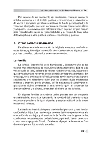 DISCURSO INAUGURAL DE S U SANTIDAD B ENEDICTO XVI


     Por tratarse de un continente de bautizados, conviene colmar la
notable ausencia, en el ámbito político, comunicativo y universitario,
de voces e iniciativas de líderes católicos de fuerte personalidad y de
vocación abnegada, que sean coherentes con sus convicciones éticas
y religiosas. Los movimientos eclesiales tienen aquí un amplio campo
para recordar a los laicos su responsabilidad y su misión de llevar la luz
del Evangelio a la vida pública, cultural, económica y política.


5. OTROS CAMPOS PRIORITARIOS
    Para llevar a cabo la renovación de la Iglesia a vosotros confiada en
estas tierras, quisiera fijar la atención con vosotros sobre algunos cam-
pos que considero prioritarios en esta nueva etapa.

La familia
     La familia, “patrimonio de la humanidad”, constituye uno de los
tesoros más importantes de los pueblos latinoamericanos. Ella ha sido
y es escuela de la fe, palestra de valores humanos y cívicos, hogar en el
que la vida humana nace y se acoge generosa y responsablemente. Sin
embargo, en la actualidad sufre situaciones adversas provocadas por el
secularismo y el relativismo ético, por los diversos flujos migratorios
internos y externos, por la pobreza, por la inestabilidad social y por le-
gislaciones civiles contrarias al matrimonio que, al favorecer los
anticonceptivos y el aborto, amenazan el futuro de los pueblos.

    En algunas familias de América Latina persiste aún por desgracia
una mentalidad machista, ignorando la novedad del cristianismo que
reconoce y proclama la igual dignidad y responsabilidad de la mujer
respecto al hombre.

    La familia es insustituible para la serenidad personal y para la edu-
cación de los hijos. Las madres que quieren dedicarse plenamente a la
educación de sus hijos y al servicio de la familia han de gozar de las
condiciones necesarias para poderlo hacer, y para ello tienen derecho a
contar con el apoyo del Estado. En efecto, el papel de la madre es fun-
damental para el futuro de la sociedad.

                                                                  19
 
